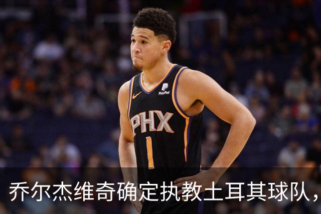 乔尔杰维奇确定执教土耳其球队，在中国男篮下课后 首度拿起教鞭！